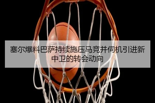 塞尔爆料巴萨持续施压马竞并伺机引进新中卫的转会动向